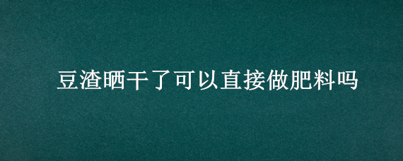 豆渣晒干了可以直接做肥料吗